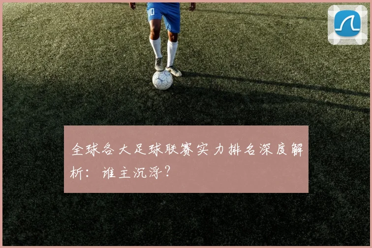 全球各大足球联赛实力排名深度解析:谁主沉浮?