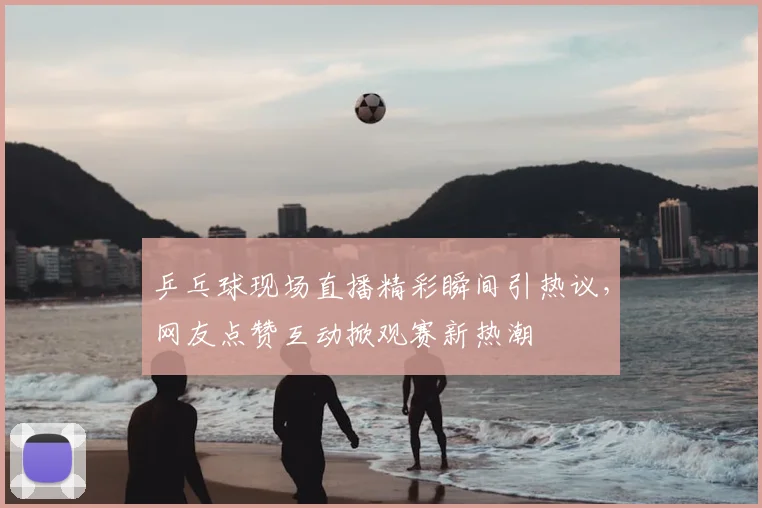 乒乓球现场直播精彩瞬间引热议，网友点赞互动掀观赛新热潮