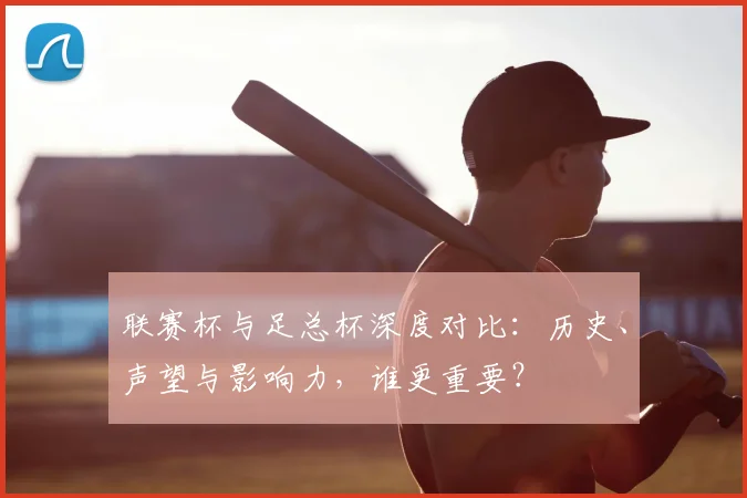 联赛杯与足总杯深度对比:历史、声望与影响力,谁更重要?