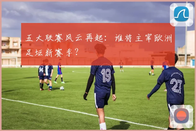 五大联赛风云再起:谁将主宰欧洲足坛新赛季?