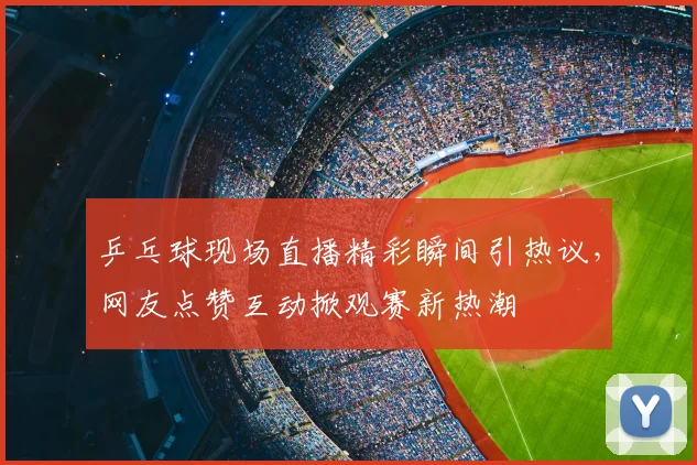 乒乓球现场直播精彩瞬间引热议，网友点赞互动掀观赛新热潮