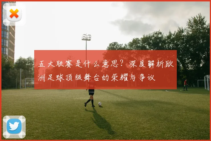 五大联赛是什么意思?深度解析欧洲足球顶级舞台的荣耀与争议