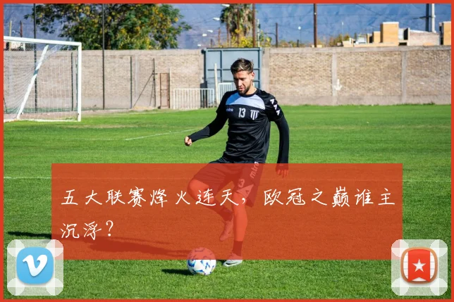 五大联赛烽火连天,欧冠之巅谁主沉浮?