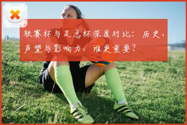 联赛杯与足总杯深度对比:历史、声望与影响力,谁更重要?