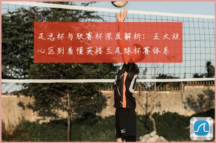 足总杯与联赛杯深度解析:五大核心区别看懂英格兰足球杯赛体系