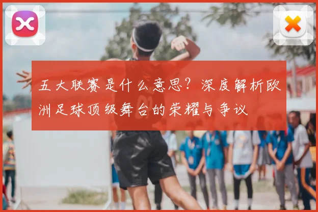 五大联赛是什么意思?深度解析欧洲足球顶级舞台的荣耀与争议