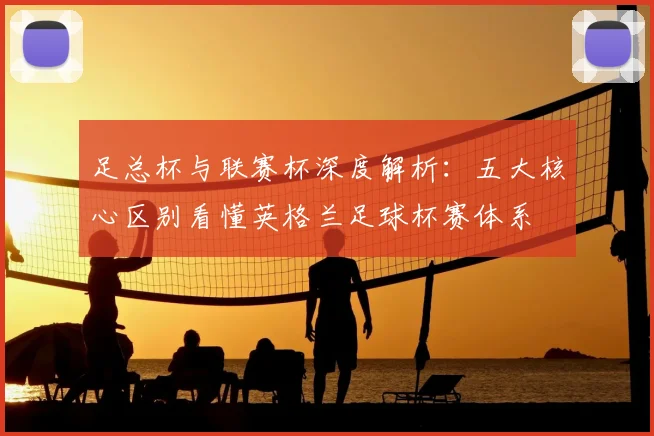 足总杯与联赛杯深度解析:五大核心区别看懂英格兰足球杯赛体系
