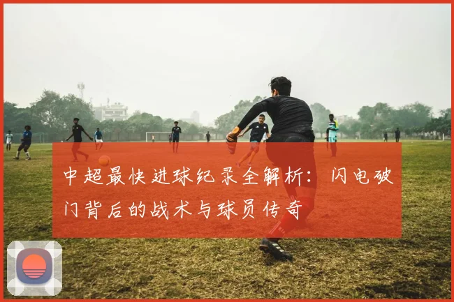 中超最快进球纪录全解析:闪电破门背后的战术与球员传奇