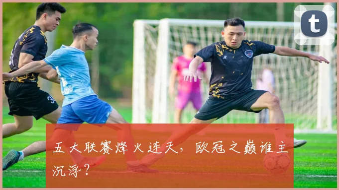 五大联赛烽火连天,欧冠之巅谁主沉浮?